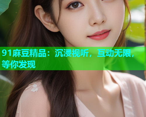91麻豆精品：沉浸视听，互动无限，等你发现