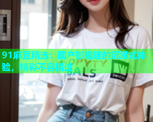 91麻豆精选：国产影视迷的沉浸式体验，精彩不容错过
