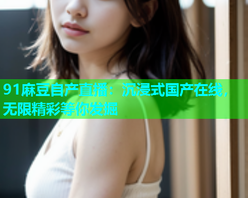 91麻豆自产直播：沉浸式国产在线，无限精彩等你发掘