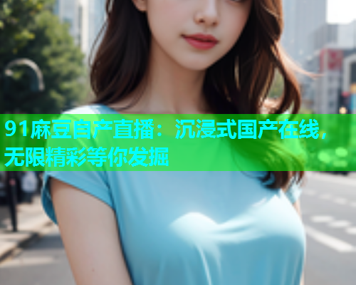 91麻豆自产直播：沉浸式国产在线，无限精彩等你发掘