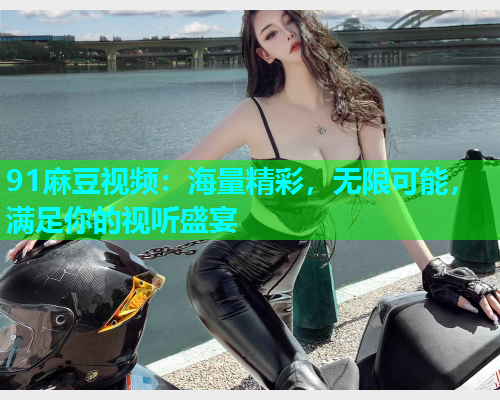 91麻豆视频：海量精彩，无限可能，满足你的视听盛宴