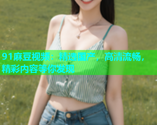 91麻豆视频：精选国产，高清流畅，精彩内容等你发现