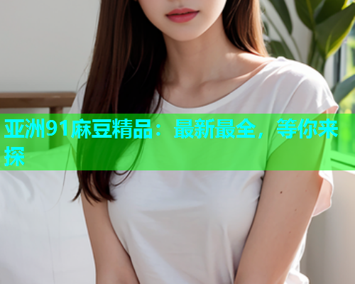 亚洲91麻豆精品：最新最全，等你来探