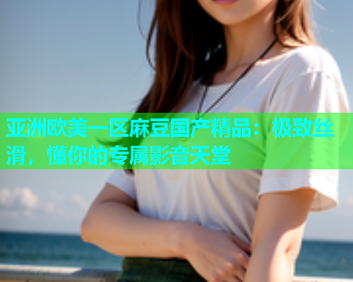 亚洲欧美一区麻豆国产精品：极致丝滑，懂你的专属影音天堂