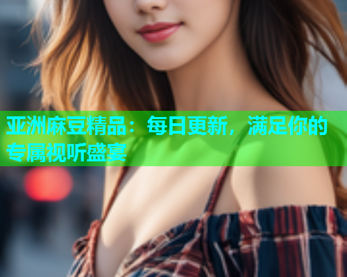 亚洲麻豆精品：每日更新，满足你的专属视听盛宴
