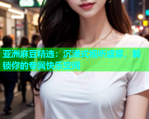 亚洲麻豆精选：沉浸式视听盛宴，解锁你的专属快乐空间