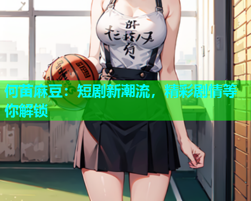 何苗麻豆：短剧新潮流，精彩剧情等你解锁