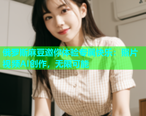 俄罗斯麻豆邀你体验专属快乐：照片视频AI创作，无限可能