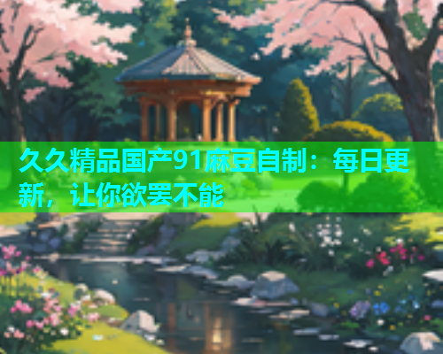 久久精品国产91麻豆自制：每日更新，让你欲罢不能