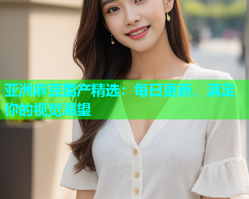 亚洲麻豆国产精选：每日更新，满足你的视觉渴望