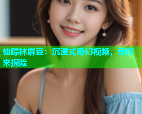仙踪林麻豆：沉浸式奇幻视频，等你来探险