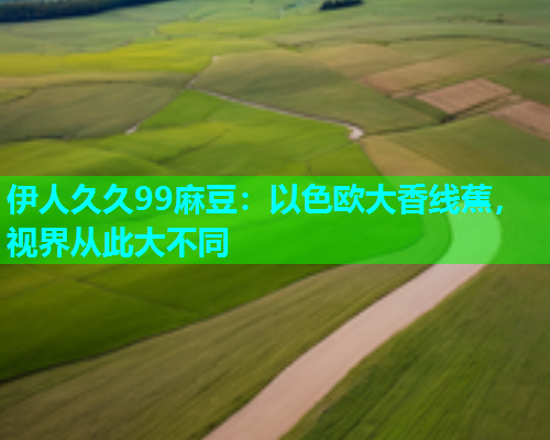 伊人久久99麻豆：以色欧大香线蕉，视界从此大不同