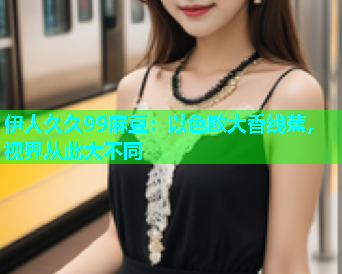 伊人久久99麻豆：以色欧大香线蕉，视界从此大不同