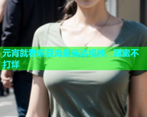 元宵就看麻豆海量高清视频，甜蜜不打烊