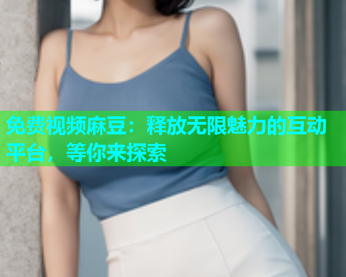 免费视频麻豆：释放无限魅力的互动平台，等你来探索