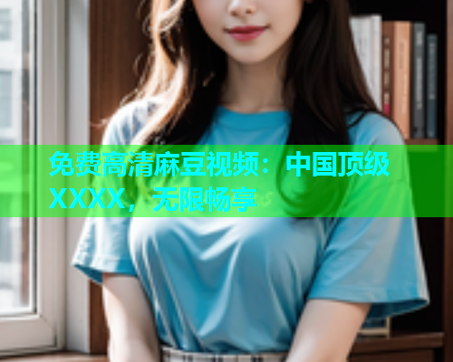免费高清麻豆视频：中国顶级XXXX，无限畅享