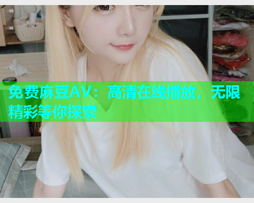 免费麻豆AV：高清在线播放，无限精彩等你探索
