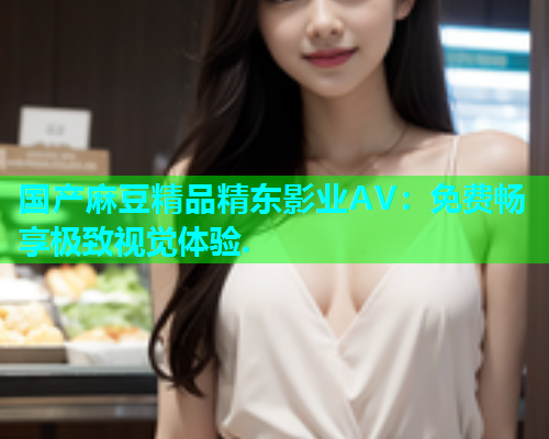 国产麻豆精品精东影业AV：免费畅享极致视觉体验.