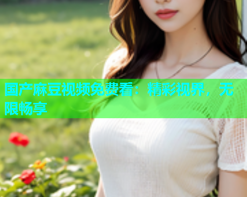 国产麻豆视频免费看：精彩视界，无限畅享