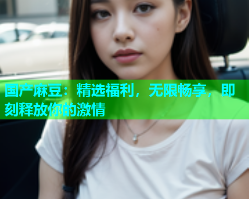 国产麻豆：精选福利，无限畅享，即刻释放你的激情