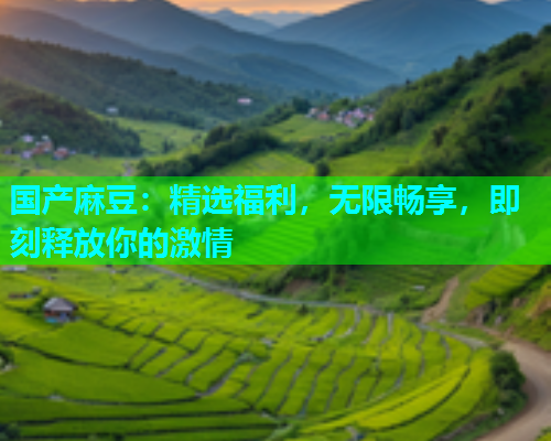 国产麻豆：精选福利，无限畅享，即刻释放你的激情
