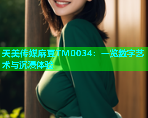 天美传媒麻豆TM0034：一览数字艺术与沉浸体验