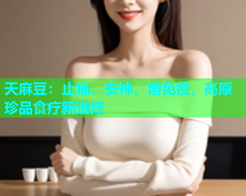 天麻豆：止痛、安神、增免疫，高原珍品食疗新选择