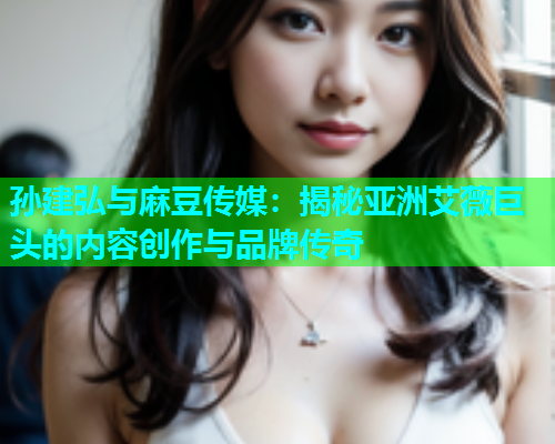 孙建弘与麻豆传媒：揭秘亚洲艾薇巨头的内容创作与品牌传奇