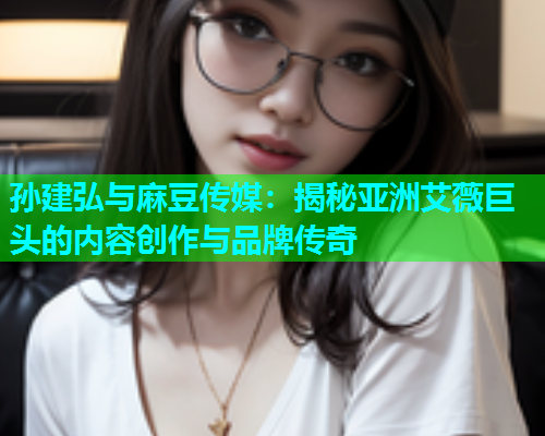 孙建弘与麻豆传媒：揭秘亚洲艾薇巨头的内容创作与品牌传奇