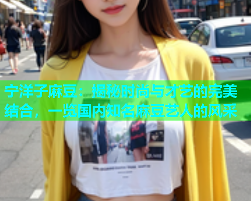 宁洋子麻豆：揭秘时尚与才艺的完美结合，一览国内知名麻豆艺人的风采