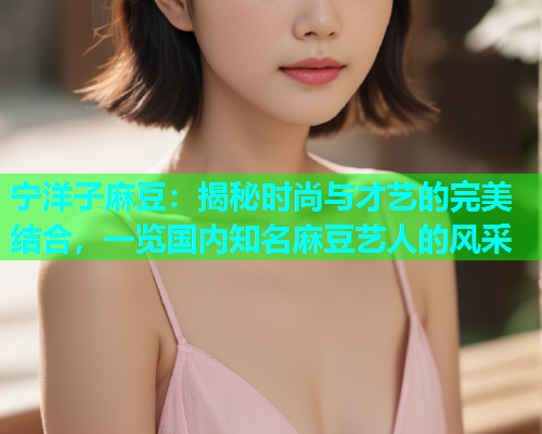 宁洋子麻豆：揭秘时尚与才艺的完美结合，一览国内知名麻豆艺人的风采