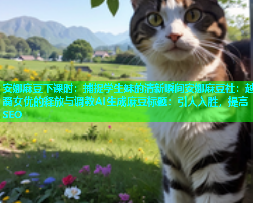 安娜麻豆下课时：捕捉学生妹的清新瞬间安娜麻豆社：越裔女优的释放与调教AI生成麻豆标题：引人入胜，提高SEO