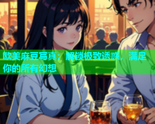 欧美麻豆写真：解锁极致诱惑，满足你的所有幻想
