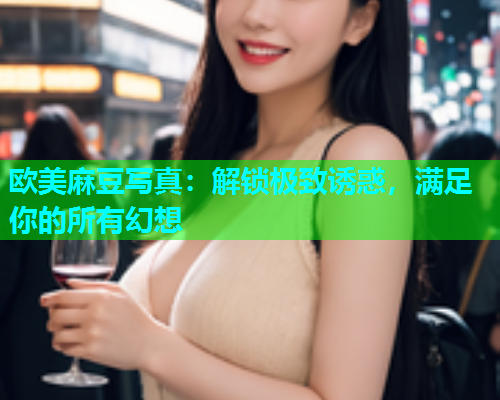 欧美麻豆写真：解锁极致诱惑，满足你的所有幻想
