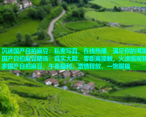 沉迷国产自拍麻豆：私密写真，在线热播，满足你的渴望国产自拍麻豆精选：真实大胆，零距离接触，火速围观独家国产自拍麻豆：午夜福利，激情释放，一饱眼福