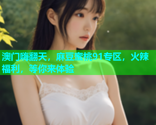 澳门嗨翻天，麻豆蜜桃91专区，火辣福利，等你来体验