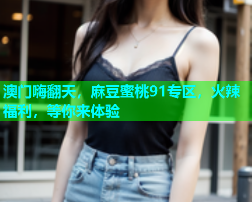 澳门嗨翻天，麻豆蜜桃91专区，火辣福利，等你来体验