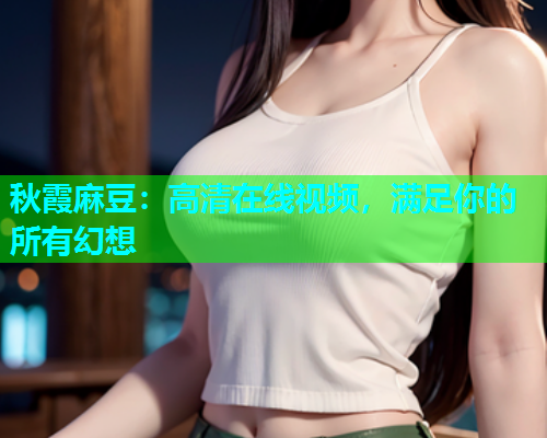秋霞麻豆：高清在线视频，满足你的所有幻想