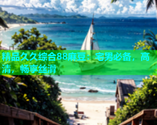 精品久久综合88麻豆：宅男必备，高清，畅享丝滑
