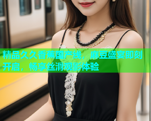 精品久久香蕉国产线，麻豆盛宴即刻开启，畅享丝滑观影体验