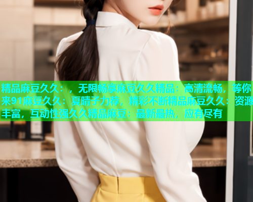 精品麻豆久久：，无限畅享麻豆久久精品：高清流畅，等你来91麻豆久久：夏晴子力荐，精彩不断精品麻豆久久：资源丰富，互动性强久久精品麻豆：最新最热，应有尽有