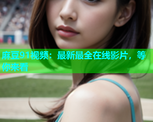 麻豆91视频：最新最全在线影片，等你来看