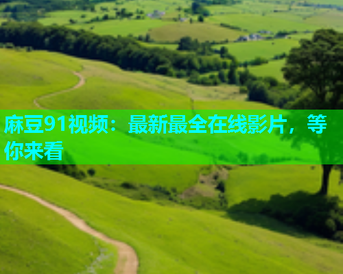 麻豆91视频：最新最全在线影片，等你来看