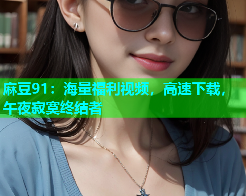 麻豆91：海量福利视频，高速下载，午夜寂寞终结者
