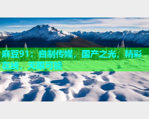 麻豆91：自制传媒，国产之光，精彩在线，无限可能