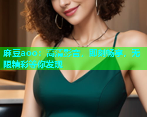 麻豆aoo：高清影音，即刻畅享，无限精彩等你发现