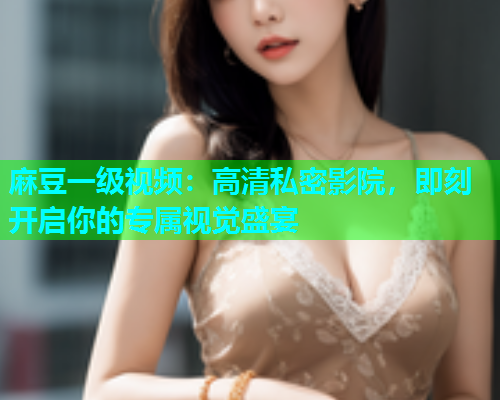 麻豆一级视频：高清私密影院，即刻开启你的专属视觉盛宴