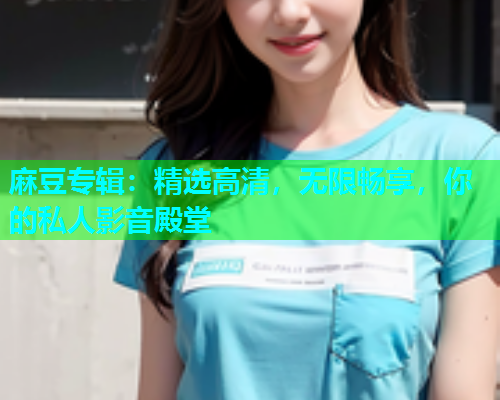 麻豆专辑：精选高清，无限畅享，你的私人影音殿堂