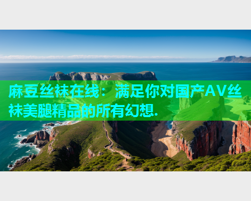 麻豆丝袜在线：满足你对国产AV丝袜美腿精品的所有幻想.