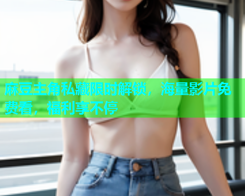 麻豆主角私藏限时解锁，海量影片免费看，福利享不停